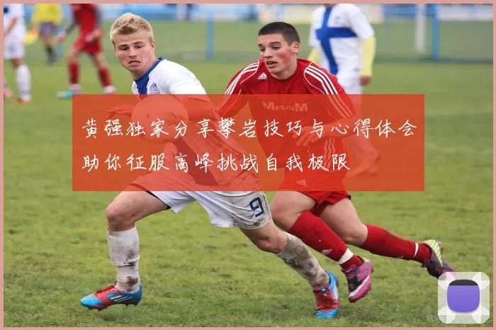 黄强独家分享攀岩技巧与心得体会助你征服高峰挑战自我极限