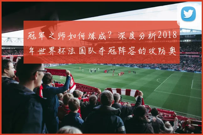 冠军之师如何炼成？深度分析2018年世界杯法国队夺冠阵容的攻防奥秘