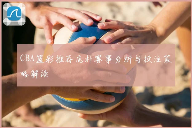 CBA篮彩推荐虎朴赛事分析与投注策略解读