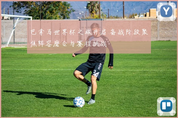 巴拿马世界杯之旅开启 备战阶段聚焦阵容磨合与赛程挑战