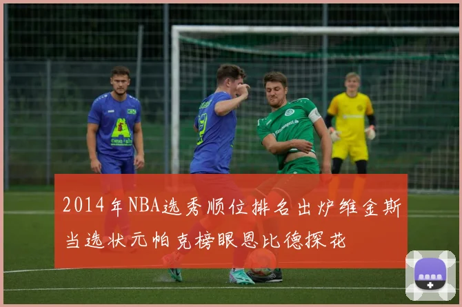 2014年NBA选秀顺位排名出炉维金斯当选状元帕克榜眼恩比德探花
