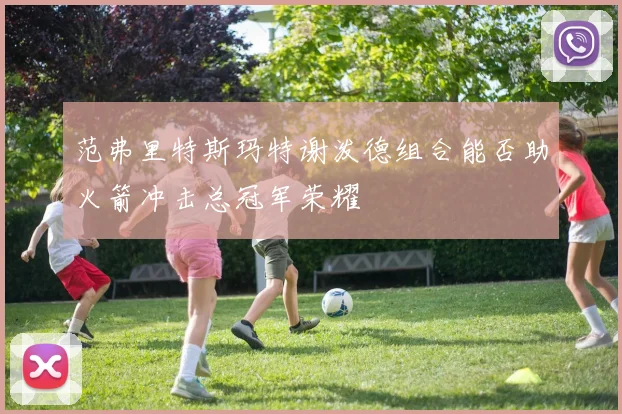范弗里特斯玛特谢泼德组合能否助火箭冲击总冠军荣耀