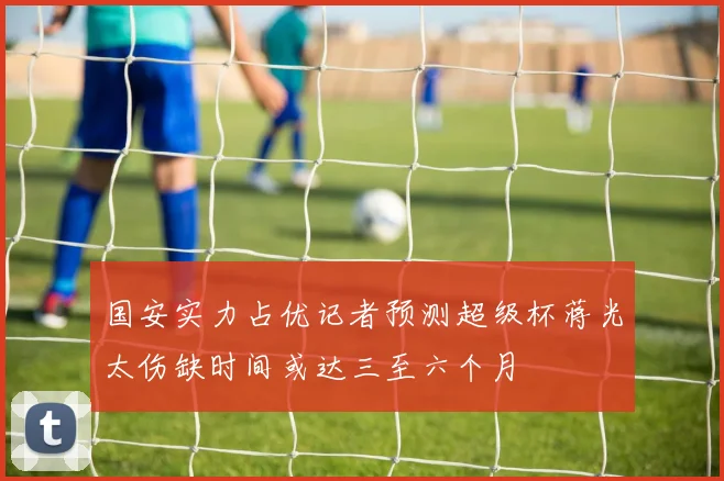 国安实力占优记者预测超级杯蒋光太伤缺时间或达三至六个月