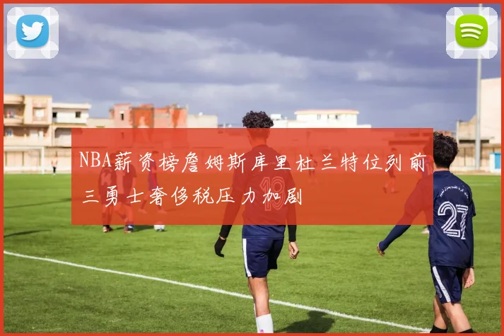 NBA薪资榜詹姆斯库里杜兰特位列前三勇士奢侈税压力加剧