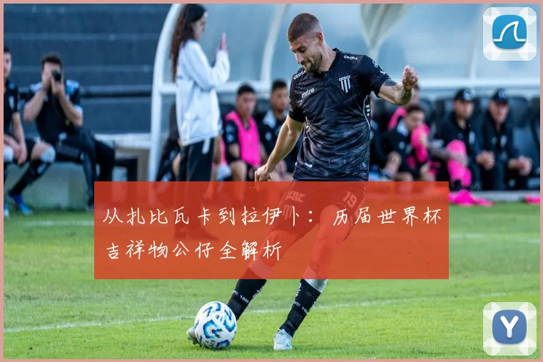 从扎比瓦卡到拉伊卜：历届世界杯吉祥物公仔全解析
