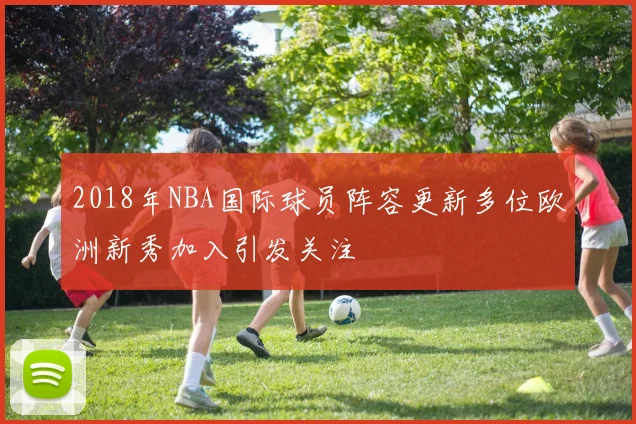 2018年NBA国际球员阵容更新多位欧洲新秀加入引发关注