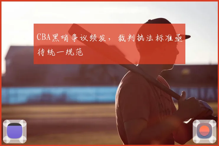 CBA黑哨争议频发,裁判执法标准亟待统一规范
