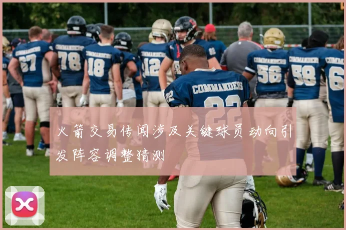 火箭交易传闻涉及关键球员动向引发阵容调整猜测