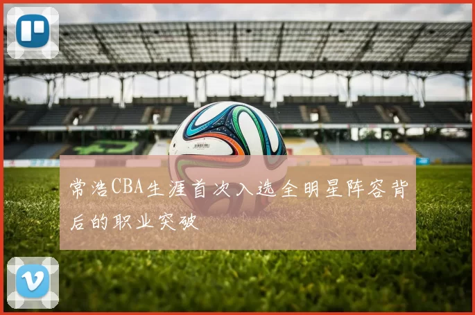 常浩CBA生涯首次入选全明星阵容背后的职业突破