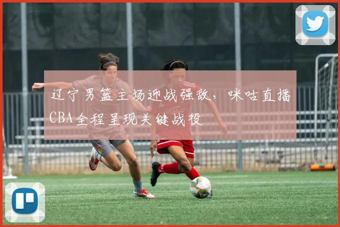 辽宁男篮主场迎战强敌,咪咕直播CBA全程呈现关键战役