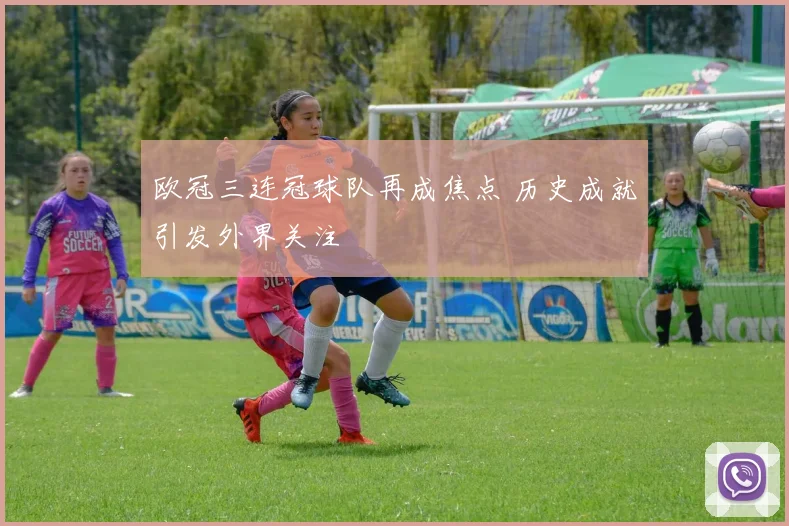 欧冠三连冠球队再成焦点 历史成就引发外界关注