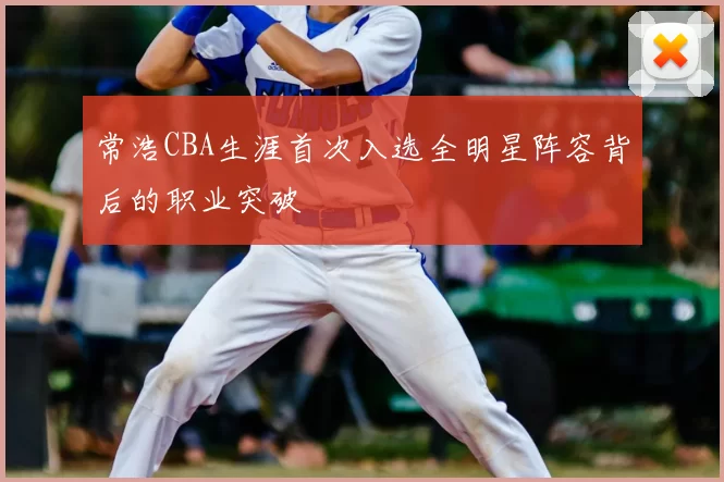 常浩CBA生涯首次入选全明星阵容背后的职业突破