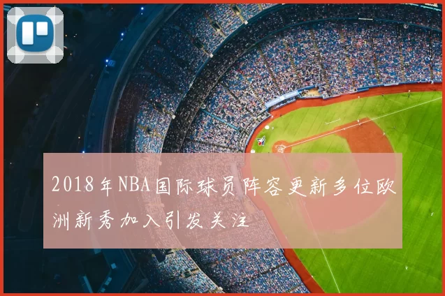 2018年NBA国际球员阵容更新多位欧洲新秀加入引发关注