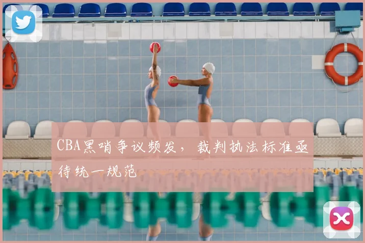 CBA黑哨争议频发，裁判执法标准亟待统一规范