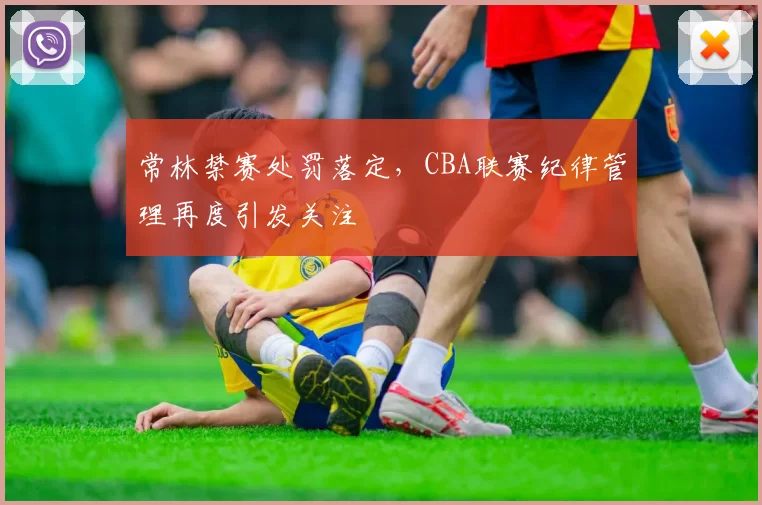 常林禁赛处罚落定，CBA联赛纪律管理再度引发关注