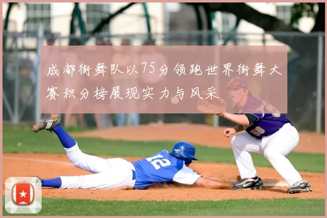 成都街舞队以75分领跑世界街舞大赛积分榜展现实力与风采