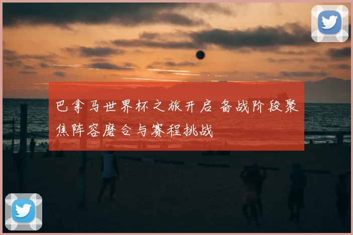 巴拿马世界杯之旅开启 备战阶段聚焦阵容磨合与赛程挑战
