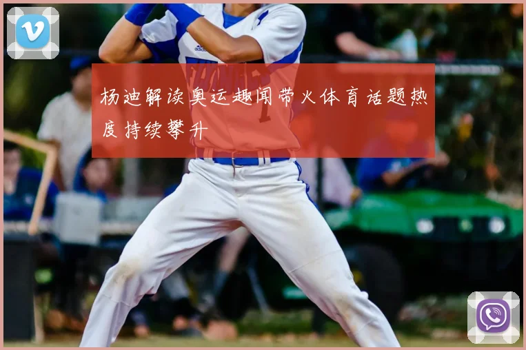 杨迪解读奥运趣闻带火体育话题热度持续攀升