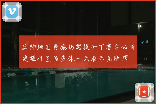 瓜帅坦言曼城仍需提升下赛季必将更强对皇马多休一天表示无所谓