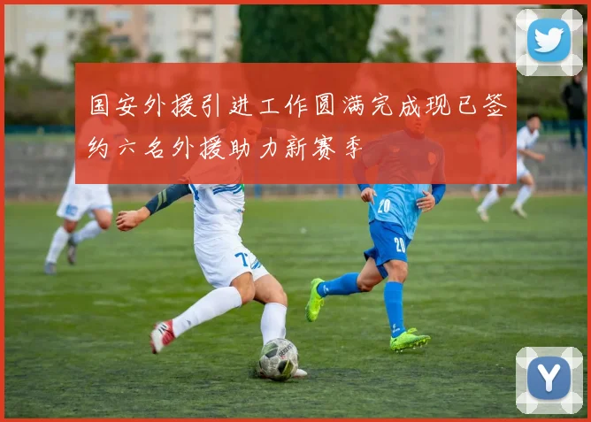 国安外援引进工作圆满完成现已签约六名外援助力新赛季