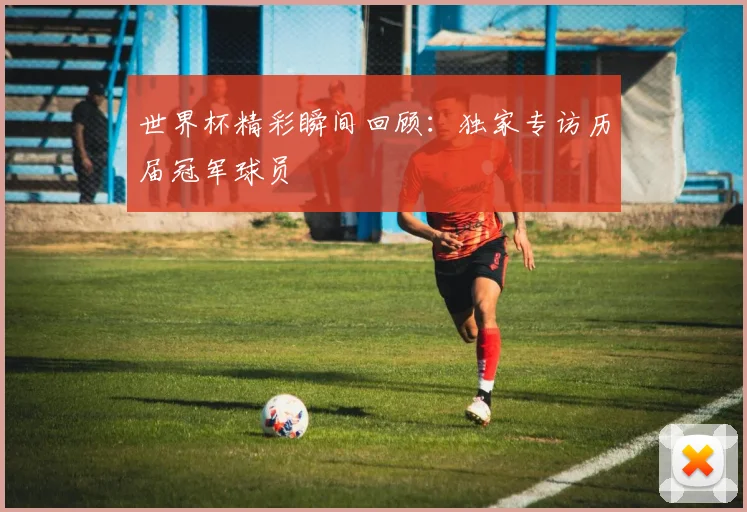 世界杯精彩瞬间回顾:独家专访历届冠军球员