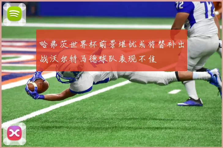 哈弗茨世界杯前景堪忧或将替补出战沃尔特马德球队表现不佳