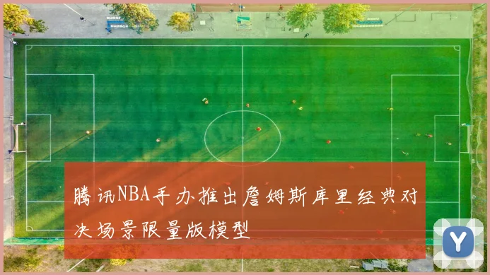 腾讯NBA手办推出詹姆斯库里经典对决场景限量版模型