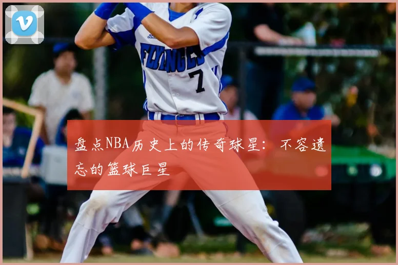 盘点NBA历史上的传奇球星:不容遗忘的篮球巨星