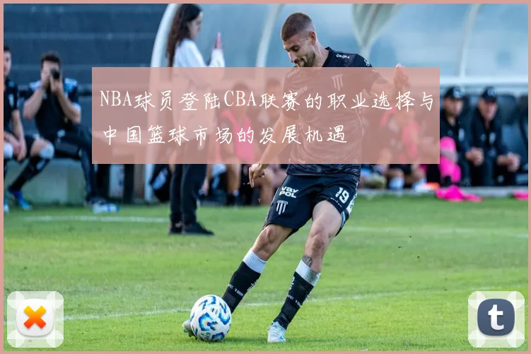 NBA球员登陆CBA联赛的职业选择与中国篮球市场的发展机遇