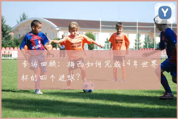 专访回顾:梅西如何完成14年世界杯的四个进球?