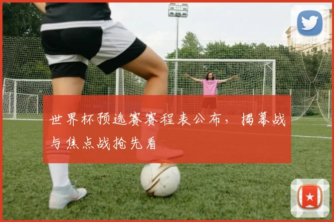 世界杯预选赛赛程表公布，揭幕战与焦点战抢先看