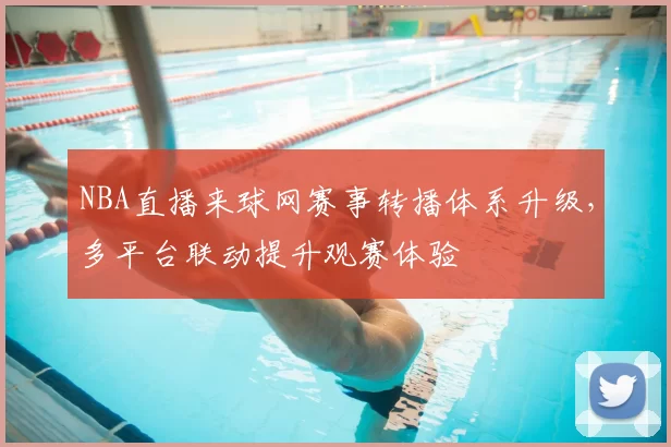 NBA直播来球网赛事转播体系升级，多平台联动提升观赛体验