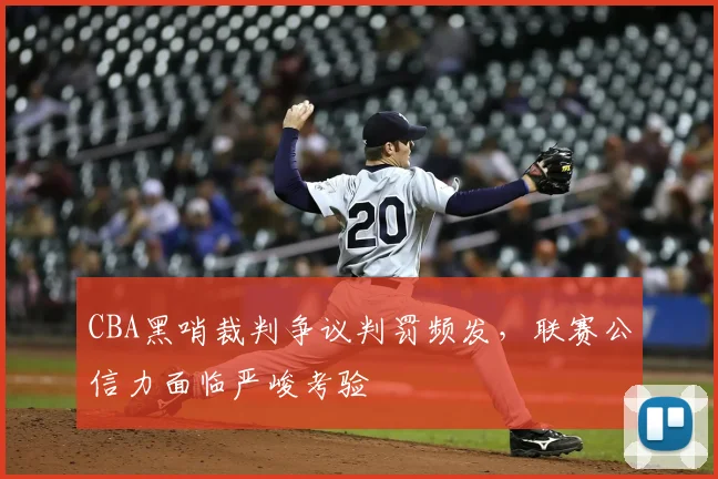 CBA黑哨裁判争议判罚频发,联赛公信力面临严峻考验