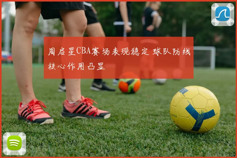 周启星CBA赛场表现稳定 球队防线核心作用凸显