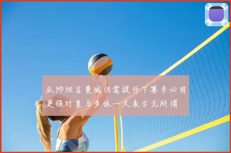 瓜帅坦言曼城仍需提升下赛季必将更强对皇马多休一天表示无所谓