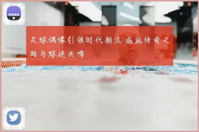 足球偶像引领时代潮流 成就传奇之路与球迷共鸣