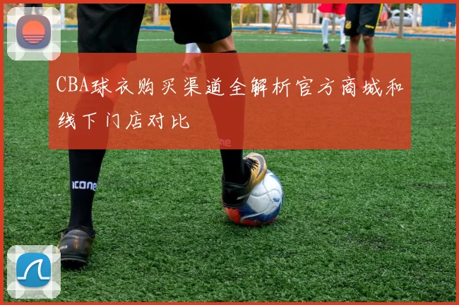 CBA球衣购买渠道全解析官方商城和线下门店对比