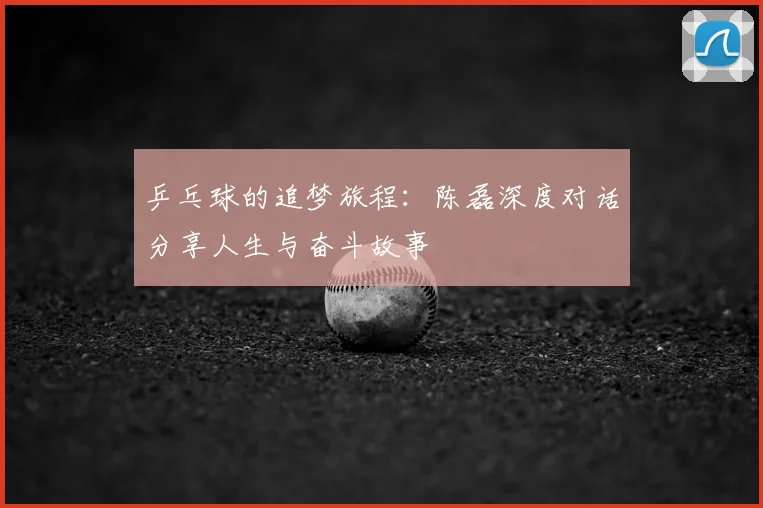 乒乓球的追梦旅程:陈磊深度对话分享人生与奋斗故事
