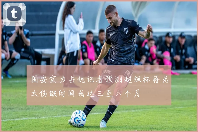 国安实力占优记者预测超级杯蒋光太伤缺时间或达三至六个月