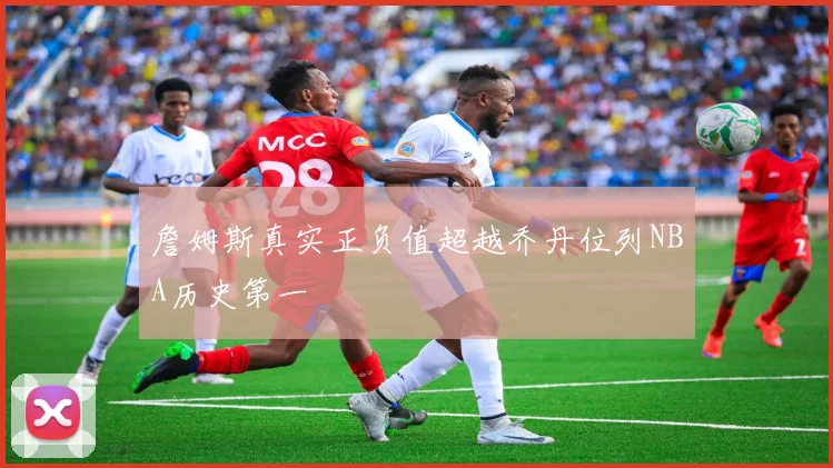 詹姆斯真实正负值超越乔丹位列NBA历史第一