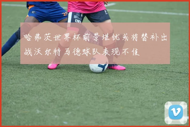哈弗茨世界杯前景堪忧或将替补出战沃尔特马德球队表现不佳