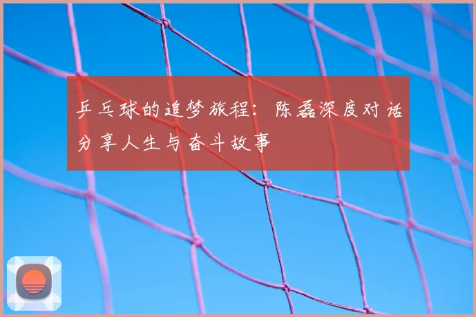 乒乓球的追梦旅程:陈磊深度对话分享人生与奋斗故事