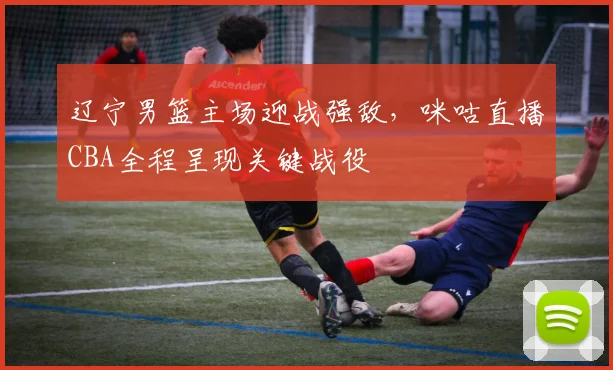 辽宁男篮主场迎战强敌,咪咕直播CBA全程呈现关键战役