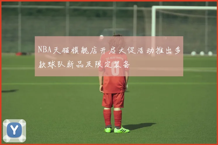 NBA天猫旗舰店开启大促活动推出多款球队新品及限定装备