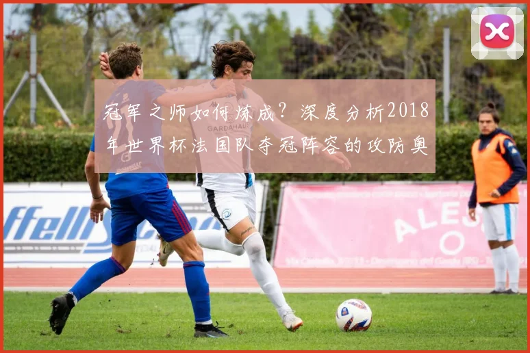 冠军之师如何炼成？深度分析2018年世界杯法国队夺冠阵容的攻防奥秘