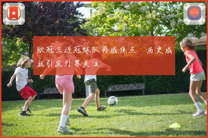 欧冠三连冠球队再成焦点　历史成就引发外界关注