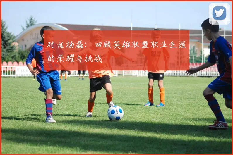 对话杨磊:回顾英雄联盟职业生涯的荣耀与挑战