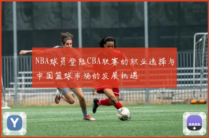 NBA球员登陆CBA联赛的职业选择与中国篮球市场的发展机遇